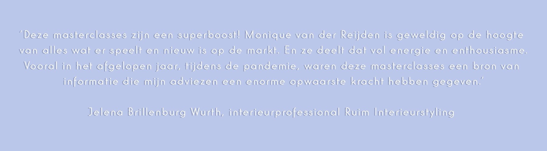 ‘Deze masterclasses zijn een superboost! Monique van der Reijden is geweldig op de hoogte van alles wat er speelt en nieuw is op de markt. En ze deelt dat vol energie en enthousiasme.
Vooral in het afgelopen jaar, tijdens de pandemie, waren deze masterclasses een bron van informatie die mijn adviezen een enorme opwaarste kracht hebben gegeven.’
Jelena Brillenburg Wurth, interieurprofessional Ruim Interieurstyling