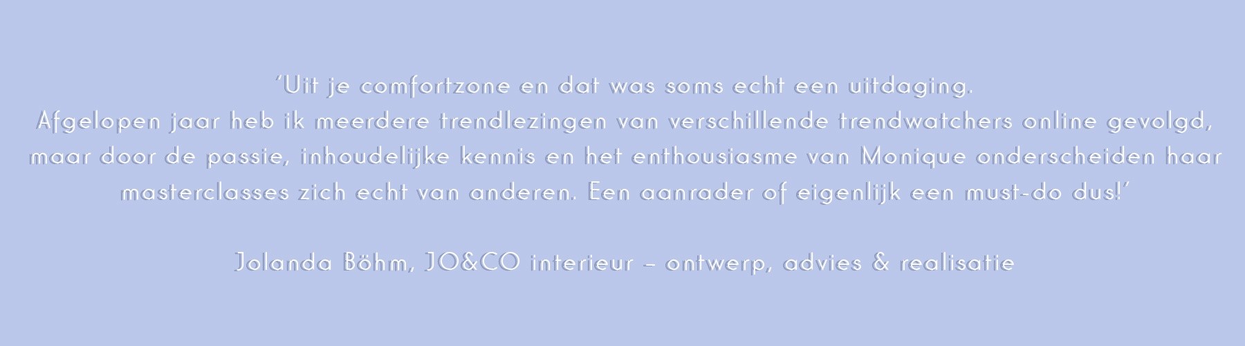 ‘Uit je comfortzone en dat was soms echt een uitdaging.
Afgelopen jaar heb ik meerdere trendlezingen van verschillende trendwatchers online gevolgd maar door de passie, inhoudelijke kennis en het enthousiasme van Monique onderscheiden haar masterclasses zich echt van anderen. Een aanrader of eigenlijk een must-do dus!’

Jolanda Böhm, JO&CO interieur – ontwerp, advies & realisatie