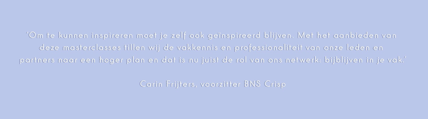 ‘Om te kunnen inspireren moet je zelf ook geïnspireerd blijven. Met het aanbieden van deze masterclasses tillen wij de vakkennis en professionaliteit van onze leden en partners naar een hoger plan en dat is nu juist de rol van ons netwerk: bijblijven in je vak.’
Carin Frijters, voorzitter BNS Crisp